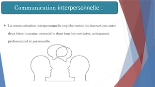 Communication interpersonnelle :
 La communication interpersonnelle englobe toutes les interactions entre
deux êtres humains, essentielle dans tous les contextes, notamment
professionnel et personnelle
 