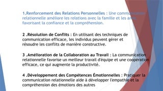 1.Renforcement des Relations Personnelles : Une communication
relationnelle améliore les relations avec la famille et les amis,
favorisant la confiance et la compréhension.
2 .Résolution de Conflits : En utilisant des techniques de
communication efficace, les individus peuvent gérer et
résoudre les conflits de manière constructive.
3 .Amélioration de la Collaboration au Travail : La communication
relationnelle favorise un meilleur travail d'équipe et une coopération
efficace, ce qui augmente la productivité.
4 .Développement des Compétences Émotionnelles : Pratiquer la
communication relationnelle aide à développer l'empathie et la
compréhension des émotions des autres
 