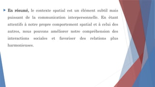  En résumé, le contexte spatial est un élément subtil mais
puissant de la communication interpersonnelle. En étant
attentifs à notre propre comportement spatial et à celui des
autres, nous pouvons améliorer notre compréhension des
interactions sociales et favoriser des relations plus
harmonieuses.
 