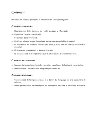 CONTINGUTS 
Per assolir els objectius plantejats, es treballaran els continguts següents: 
CONTINGUTS CONCEPTUALS 
— El coneixement de les tècniques per recollir o produir la informació. 
— L’anàlisi de l’acte de comunicació. 
— L’ordenació de la informació. 
— L’estil més adequat a cada tipologia de text per aconseguir l’objectiu desitjat. 
— La importància del procés de redacció dels textos, d’acord amb els criteris d’eficàcia i fun-cionalitat. 
— Els problemes que presenta la redacció d’un text. 
— La conscienciació de la importància que té saber resumir o sintetitzar les idees. 
CONTINGUTS PROCEDIMENTALS 
— Redacció de textos d’acord amb les necessitats específiques de la situació comunicativa. 
— Identificació de l’estructura més adequada per a cada text. 
CONTINGUTS ACTITUDINALS 
— Conscienciació de la importància que té el domini del llenguatge per a la tasca diària de 
redactar. 
— Interès per reconèixer els defectes que pot plantejar un text, amb la intenció de millorar-lo. 
11 
 