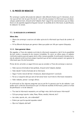 1. EL PROCÉS DE REDACCIÓ 
Per començar a parlar del procés de redacció i dels diferents factors que hi intervenen, el pri-mer 
que cal tenir clar és què s’ha de dir i com s’ha de processar la informació que cal desen-volupar 
posteriorment, d’acord amb l’objectiu fixat i seguint les recomanacions que es treba-llaran 
en els apartats següents d’aquest manual: la recollida de la informació, la planificació, 
la redacció i la revisió. 
1.1. LA RECOLLIDA DE LA INFORMACIÓ 
Idees clau 
— Abans de començar a escriure cal saber quina és la informació que haurà de contenir el 
text. 
— Hi ha diferents tècniques per generar idees que poden ser útils per superar bloquejos. 
1.1.1. Com generar idees 
De vegades, a l’hora de redactar es té tota la informació necessària o bé hi ha la possibilitat 
de tenir accés a recuperar-la de manera immediata. En canvi, en altres casos, el redactor 
s’enfronta a pànics que cal superar de la millor manera possible. A continuació s’enceta el pro-cés 
de redacció amb la primera etapa important que cal tenir sempre present: com generar la 
informació que s’ha de transmetre. 
Primer de tot, cal evitar un seguit d’errors que es cometen a l’hora de començar a escriure: 
— Voler escriure d’entrada el text perfecte, d’acord amb l’objectiu desitjat. 
— Voler decidir l’ordre d’entrada de la informació. 
— Seguir l’ordre natural del text: introducció, desenvolupament i conclusió. 
— Fer-se un esquema del que serà el text sense haver reunit tota la informació necessària. 
— Voler redactar, pensar i corregir alhora. 
A continuació es fan algunes preguntes que es pot fer la persona que ha de redactar i que 
poden servir a títol de recomanacions per a la fase de recollida d’informació, prèvia a la fase 
de planificació i a la de redacció: 
— Tinc tota la informació necessària, em cal llegir més o bé he de buscar informació? 
— Cal que prengui apunts: notes, fitxes, llibres, estudis, Internet, etc.? 
— Les notes, apunts, etc., són ordenades? 
— Entenc per què he apuntat aquestes notes? 
— Quin és l’objectiu del text? 
15 
 