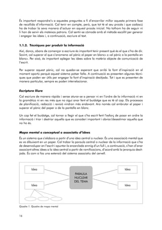 És important respondre’s a aquestes preguntes a fi d’encarrilar millor aquesta primera fase 
de recollida d’informació. Cal tenir en compte, però, que tot té el seu procés i que cadascú 
ha de trobar la seva manera d’actuar en aquest procés inicial. No tothom ha de seguir ni 
li han de servir els mateixos patrons. Cal sentir-se còmode amb el mètode escollit per generar 
i engegar les idees i, a continuació, escriure el text. 
1.1.2. Tècniques per produir la informació 
Així, doncs, abans de començar a escriure és important tenir present què és el que s’ha de dir. 
Sovint, cal superar el que s’anomena «el pànic al paper en blanc» o «el pànic a la pantalla en 
blanc». Per això, és important aplegar les idees sobre la matèria objecte de comunicació de 
l’escrit. 
Per superar aquest pànic, cal no quedar-se esperant que arribi la font d’inspiració en el 
moment oportú perquè aquest sistema potser falla. A continuació es presenten algunes tècni-ques 
que poden ser útils per engegar la font d’inspiració desitjada. Tot i que es presenten de 
manera particular, sempre es poden interrelacionar. 
Escriptura lliure 
Cal escriure de manera ràpida i sense aturar-se a pensar ni en l’ordre de la informació ni en 
la gramàtica ni en res més que no sigui anar fent el buidatge que es té al cap. Els processos 
de planificació, redacció i revisió vindran més endavant. Ara només cal embrutar el paper i 
superar el pànic del paper o de la pantalla en blanc. 
Un cop fet el buidatge, cal tornar a llegir el que s’ha escrit fent l’esforç de posar en ordre la 
informació i triar i destriar aquella que es consideri important i obviar/desestimar aquella que 
no ho és. 
Mapa mental o conceptual o associatiu d’idees 
És un sistema que s’elabora a partir d’una idea central o nuclear. És una associació mental que 
es va dibuixant en un paper. Cal trobar la paraula central o nuclear de la informació que s’ha 
de desenvolupar en l’escrit i apuntar-la encerclada enmig d’un full i, a continuació, s’han d’anar 
associant altres idees a la idea central a partir de ramificacions, d’acord amb la jerarquia desit - 
jada. És com si fos una extensió del sistema associatiu del cervell. 
Quadre 1. Quadre de mapa mental 
16 
Idea Idea 
PARAULA 
NUCLEAR 
DEL TEMA 
Idea Idea 
 
