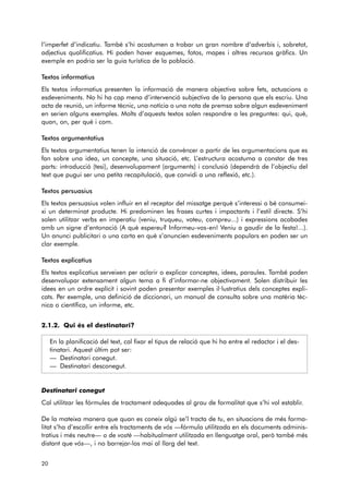 l’imperfet d’indicatiu. També s’hi acostumen a trobar un gran nombre d’adverbis i, sobretot, 
adjectius qualificatius. Hi poden haver esquemes, fotos, mapes i altres recursos gràfics. Un 
exemple en podria ser la guia turística de la població. 
Textos informatius 
Els textos informatius presenten la informació de manera objectiva sobre fets, actuacions o 
esdeveniments. No hi ha cap mena d’intervenció subjectiva de la persona que els escriu. Una 
acta de reunió, un informe tècnic, una notícia o una nota de premsa sobre algun esdeveniment 
en serien alguns exemples. Molts d’aquests textos solen respondre a les preguntes: qui, què, 
quan, on, per què i com. 
Textos argumentatius 
Els textos argumentatius tenen la intenció de convèncer a partir de les argumentacions que es 
fan sobre una idea, un concepte, una situació, etc. L’estructura acostuma a constar de tres 
parts: introducció (tesi), desenvolupament (arguments) i conclusió (dependrà de l’objectiu del 
text que pugui ser una petita recapitulació, que convidi a una reflexió, etc.). 
Textos persuasius 
Els textos persuasius volen influir en el receptor del missatge perquè s’interessi o bé consumei-xi 
un determinat producte. Hi predominen les frases curtes i impactants i l’estil directe. S’hi 
solen utilitzar verbs en imperatiu (veniu, truqueu, voteu, compreu...) i expressions acabades 
amb un signe d’entonació (A què espereu? Informeu-vos-en! Veniu a gaudir de la festa!...). 
Un anunci publicitari o una carta en què s’anuncien esdeveniments populars en poden ser un 
clar exemple. 
Textos explicatius 
Els textos explicatius serveixen per aclarir o explicar conceptes, idees, paraules. També poden 
desenvolupar extensament algun tema a fi d’informar-ne objectivament. Solen distribuir les 
idees en un ordre explícit i sovint poden presentar exemples il·lustratius dels conceptes expli-cats. 
Per exemple, una definició de diccionari, un manual de consulta sobre una matèria tèc-nica 
o científica, un informe, etc. 
2.1.2. Qui és el destinatari? 
En la planificació del text, cal fixar el tipus de relació que hi ha entre el redactor i el des-tinatari. 
Aquest últim pot ser: 
— Destinatari conegut. 
— Destinatari desconegut. 
Destinatari conegut 
Cal utilitzar les fórmules de tractament adequades al grau de formalitat que s’hi vol establir. 
De la mateixa manera que quan es coneix algú se’l tracta de tu, en situacions de més forma-litat 
s’ha d’escollir entre els tractaments de vós —fórmula utilitzada en els documents adminis-tratius 
i més neutre— o de vostè —habitualment utilitzada en llenguatge oral, però també més 
distant que vós—, i no barrejar-los mai al llarg del text. 
20 
 
