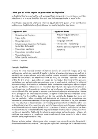 Convé que els textos tinguin un grau elevat de llegibilitat 
La llegibilitat és el grau de facilitat amb què es pot llegir, comprendre i memoritzar un text. Com 
més elevat és el grau de llegibilitat d’un text, més fàcil resulta entendre el que s’hi diu. 
A continuació es presenta una figura relativa a aquells elements que en un text contribueixen 
a obtenir una llegibilitat alta, enfront dels que fan que la llegibilitat sigui baixa. 
Llegibilitat alta Llegibilitat baixa 
— Paraules curtes i bàsiques 
— Frases curtes 
— Llenguatge concret 
— Estructures que afavoreixen l’anticipació 
(ordre lògic de l’oració) 
— Presència de repeticions 
— Presència de marcadors textuals 
— Variació tipogràfica 
(xifres, negreta, cursiva, etc.) 
Quadre 3. La llegibilitat 
Exemple: llegibilitat 
La nova llei sobre mediació familiar a Catalunya s’inscriu en un corrent europeu per a l’ac - 
tualització de les lleis de mediació. El capítol I, dedicat a les disposicions generals, defineix la 
mediació com un procediment no jurisdiccional de caràcter voluntari i confidencial adreçat a 
facilitar la comunicació, en determina l’abast, és a dir, els conflictes —familiars i en altres 
àmbits del dret privat— que poden ser objecte de mediació, i determina tant les persones 
mediadores com les legitimades per participar en un procediment de mediació. La utilització 
de la metodologia de la mediació en l’entorn de les famílies afectades imposa reformar alguns 
aspectes per facilitar l’adaptació a les necessitats dels tribunals i és especialment rellevant la 
inclusió expressa en el procediment especial de les famílies per a l’aprovació de la custòdia 
compartida dels fills, atès que és la garantia que els acords obtinguts són apropiats i els que 
millor protegeixen els interessos dels menors. El repte d’incrementar la qualitat dels serveis 
de mediació s’ha de visibilitzar des del punt de vista legislatiu. Es disposa d’un elenc sufi-cient 
de mediadors i s’han consolidat amb èxit notable els programes de formació que avui 
ofereixen les universitats catalanes i els col·legis professionals vinculats a la llei, que permeten 
fixar nous objectius en l’especialització i el reciclatge professional dels mediadors i obrir nous 
àmbits del dret privat d’un marcat caràcter social al desenvolupament d’aquesta metodologia, 
en col·la boració amb el sistema jurisdiccional. La voluntat d’evitar la judicialització de deter-minats 
conflictes no només té la finalitat d’agilitar el treball dels tribunals de justícia, sinó fona-mentalment 
possibilitar l’obtenció de solucions responsables, autogestionades i eficaces als 
conflictes, que assegurin el compliment posterior dels acords i que preservin la relació futura 
entre les parts (llegibilitat baixa –NR). 
Diverses entitats socials i ajuntaments estan impulsant una xarxa de serveis d’orientació i 
d’informació mediadora arreu de Catalunya per explicar els avantatges de la mediació com a 
22 
— Paraules llargues i complexes 
— Frases llargues 
— Llenguatge abstracte 
— Subordinades i incisos llargs 
— Posar les paraules importants al final 
— Monotonia 
 