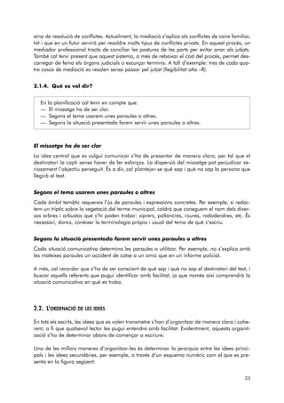 eina de resolució de conflictes. Actualment, la mediació s’aplica als conflictes de caire familiar, 
tot i que en un futur servirà per resoldre molts tipus de conflictes privats. En aquest procés, un 
mediador professional tracta de conciliar les postures de les parts per evitar anar als jutjats. 
També cal tenir present que aquest sistema, a més de rebaixar el cost del procés, permet des-carregar 
de feina els òrgans judicials o escurçar terminis. A tall d’exemple: tres de cada qua-tre 
casos de mediació es resolen sense passar pel jutjat (llegibilitat alta –R). 
2.1.4. Què es vol dir? 
En la planificació cal tenir en compte que: 
— El missatge ha de ser clar. 
— Segons el tema usarem unes paraules o altres. 
— Segons la situació presentada farem servir unes paraules o altres. 
El missatge ha de ser clar 
La idea central que es vulgui comunicar s’ha de presentar de manera clara, per tal que el 
destinatari la capti sense haver de fer esforços. La dispersió del missatge pot perjudicar se - 
riosament l’objectiu perseguit. És a dir, cal plantejar-se què sap i què no sap la persona que 
llegirà el text. 
Segons el tema usarem unes paraules o altres 
Cada àmbit temàtic requereix l’ús de paraules i expressions concretes. Per exemple, si redac-tem 
un tríptic sobre la vegetació del terme municipal, caldrà que coneguem el nom dels diver-sos 
arbres i arbustos que s’hi poden trobar: xiprers, pollancres, roures, rododendres, etc. És 
necessari, doncs, conèixer la terminologia pròpia i usual del tema de què s’escriu. 
Segons la situació presentada farem servir unes paraules o altres 
Cada situació comunicativa determina les paraules a utilitzar. Per exemple, no s’explica amb 
les mateixes paraules un accident de cotxe a un amic que en un informe policial. 
A més, cal recordar que s’ha de ser conscient de què sap i què no sap el destinatari del text, i 
buscar aquells referents que pugui identificar amb facilitat, ja que només així comprendrà la 
situació comunicativa en què es troba. 
2.2. L’ORDENACIÓ DE LES IDEES 
En tots els escrits, les idees que es volen transmetre s’han d’organitzar de manera clara i cohe-rent, 
a fi que qualsevol lector les pugui entendre amb facilitat. Evidentment, aquesta organit-zació 
s’ha de determinar abans de començar a escriure. 
Una de les millors maneres d’organitzar-les és determinar la jerarquia entre les idees princi-pals 
i les idees secundàries, per exemple, a través d’un esquema numèric com el que es pre-senta 
en la figura següent: 
23 
 