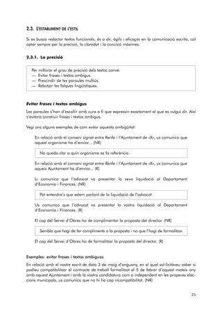 2.3. L’ESTABLIMENT DE L’ESTIL 
Si es busca redactar textos funcionals, és a dir, àgils i eficaços en la comunicació escrita, cal 
optar sempre per la precisió, la claredat i la concisió màximes. 
2.3.1. La precisió 
Per millorar el grau de precisió dels textos convé: 
— Evitar frases i textos ambigus. 
— Prescindir de les paraules multiús. 
— Rebutjar les falques lingüístiques. 
Evitar frases i textos ambigus 
Les paraules s’han d’escollir amb cura a fi que expressin exactament el que es vulgui dir. Així 
s’evitarà construir frases i textos ambigus. 
Vegi ara alguns exemples de com evitar aquesta ambigüitat: 
En relació amb el conveni signat entre Renfe i l’Ajuntament de «X», us comunico que 
aquest organisme ha d’enviar... (NR) 
No queda clar a quin organisme es fa referència. 
En relació amb el conveni signat entre Renfe i l’Ajuntament de «X», us comunico que 
aqueix Ajuntament ha d’enviar... (R) 
Li comunico que l’advocat va presentar la seva liquidació al Departament 
d’Economia i Finances. (NR) 
Pot entendre’s que estem parlant de la liquidació de l’advocat. 
Us comunico que l’advocat va presentar la vostra liquidació al Departament 
d’Economia i Finances. (R) 
El cap del Servei d’Obres ha de complimentar la proposta del director. (NR) 
Sembla que hagi de fer compliments a la proposta i no que l’hagi de formalitzar. 
El cap del Servei d’Obres ha de formalitzar la proposta del director. (R) 
Exemples: evitar frases i textos ambiguos 
En relació amb el vostre escrit de data 3 de maig d’enguany, en el qual sol·licitàveu saber si 
podíeu compatibilitzar el contracte de treball formalitzat el 5 de febrer d’aquest mateix any 
amb aquest Ajuntament i amb la vostra candidatura com a independent en les properes elec-cions 
municipals, us comunico que no hi ha cap incompatibilitat. (NR) 
25 
 