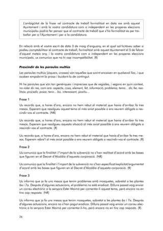 L’ambigüitat de la frase «el contracte de treball formalitzat en data xxx amb aquest 
Ajuntament i amb la vostra candidatura com a independent en les properes eleccions 
municipals» podria fer pensar que el contracte de treball que s’ha formalitzat és per tre-ballar 
per a l’Ajuntament i per a la candidatura. 
En relació amb el vostre escrit de data 3 de maig d’enguany, en el qual sol·licitàveu saber si 
podíeu comptabilitzar el contracte de treball, formalitzat amb aquest Ajuntament el 5 de febrer 
d’aquest mateix any, i la vostra candidatura com a independent en les properes eleccions 
municipals, us comunico que no hi cap incompatibilitat. (R) 
Prescindir de les paraules multiús 
Les paraules multiús (jòquers, crosses) són aquelles que sovint encaixen en qualsevol lloc, i que 
acaben empobrint la prosa i buidant-la de contingut. 
Hi ha paraules que són tan genèriques i imprecises que de vegades, i segons en quin context, 
no voler dir res, com ara: aspecte, cosa, element, fet, informació, problema, tema... dir, fer, rea-litzar, 
procedir, posar, tenir... bo, interessant, positiu... 
Frase 1 
Us recordo que, a hores d’ara, encara no hem rebut el material que havia d’arribar fa tres 
mesos. Esperem que resolgueu aquest tema al més aviat possible o ens veurem obligats a res-cindir- 
vos el contracte. (NR) 
Us recordo que, a hores d’ara, encara no hem rebut el material que havia d’arribar fa tres 
mesos. Esperem que resolgueu aquesta situació al més aviat possible o ens veurem obligats a 
rescindir-vos el contracte. (R) 
Us recordo que, a hores d’ara, encara no hem rebut el material que havia d’arribar fa tres me - 
sos. Esperem rebre’l al més aviat possible o ens veurem obligats a rescindir-vos el contracte. (R) 
Frase 2 
Us comunico que la finalitat i l’import de la subvenció no s’han realitzat d’acord amb les bases 
que figuren en el Decret d’Alcaldia d’aquesta corporació. (NR) 
Us comunico que la finalitat i l’import de la subvenció no s’han especificat/explicitat/argumentat 
d’acord amb les bases que figuren en el Decret d’Alcaldia d’aquesta corporació. (R) 
Frase 3 
Us informo que ja fa uns mesos que tenim problemes amb mosquetes, sobretot a les plantes 
6a i 7a. Després d’algunes actuacions, el problema no està eradicat. Dilluns passat vaig enviar 
un correu electrònic a la senyora Ester Maimó per comentar-li aquest tema, però encara no en 
tinc cap resposta. (NR) 
Us informo que ja fa uns mesos que tenim mosquetes, sobretot a les plantes 6a i 7a. Després 
d’al gu nes actuacions, encara no s’han pogut eradicar. Dilluns passat vaig enviar un correu elec-trònic 
a la senyora Ester Maimó per comentar-li-ho, però encara no en tinc cap resposta. (R) 
26 
 