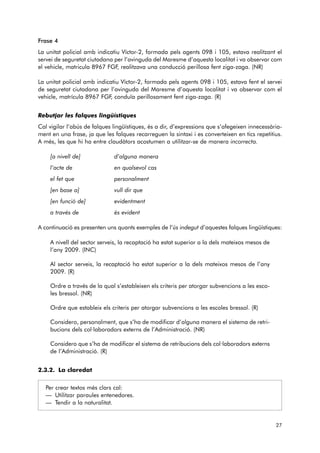 Frase 4 
La unitat policial amb indicatiu Víctor-2, formada pels agents 098 i 105, estava realitzant el 
servei de seguretat ciutadana per l’avinguda del Maresme d’aquesta localitat i va observar com 
el vehicle, matricula 8967 FGF, realitzava una conducció perillosa fent ziga-zaga. (NR) 
La unitat policial amb indicatiu Víctor-2, formada pels agents 098 i 105, estava fent el servei 
de seguretat ciutadana per l’avinguda del Maresme d’aquesta localitat i va observar com el 
vehicle, matrícula 8967 FGF, conduïa perillosament fent ziga-zaga. (R) 
Rebutjar les falques lingüístiques 
Cal vigilar l’abús de falques lingüístiques, és a dir, d’expressions que s’afegeixen innecessària-ment 
en una frase, ja que les falques recarreguen la sintaxi i es converteixen en tics repetitius. 
A més, les que hi ha entre claudàtors acostumen a utilitzar-se de manera incorrecta. 
[a nivell de] d’alguna manera 
l’acte de en qualsevol cas 
el fet que personalment 
[en base a] vull dir que 
[en funció de] evidentment 
a través de és evident 
A continuació es presenten uns quants exemples de l’ús indegut d’aquestes falques lingüístiques: 
A nivell del sector serveis, la recaptació ha estat superior a la dels mateixos mesos de 
l’any 2009. (INC) 
Al sector serveis, la recaptació ha estat superior a la dels mateixos mesos de l’any 
2009. (R) 
Ordre a través de la qual s’estableixen els criteris per atorgar subvencions a les esco-les 
bressol. (NR) 
Ordre que estableix els criteris per atorgar subvencions a les escoles bressol. (R) 
Considero, personalment, que s’ha de modificar d’alguna manera el sistema de retri-bucions 
dels col·laboradors externs de l’Administració. (NR) 
Considero que s’ha de modificar el sistema de retribucions dels col·laboradors externs 
de l’Administració. (R) 
2.3.2. La claredat 
Per crear textos més clars cal: 
— Utilitzar paraules entenedores. 
— Tendir a la naturalitat. 
27 
 