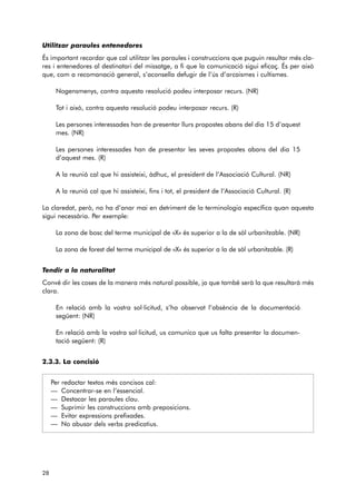 Utilitzar paraules entenedores 
És important recordar que cal utilitzar les paraules i construccions que puguin resultar més cla-res 
i entenedores al destinatari del missatge, a fi que la comunicació sigui eficaç. És per això 
que, com a recomanació general, s’aconsella defugir de l’ús d’arcaismes i cultismes. 
Nogensmenys, contra aquesta resolució podeu interposar recurs. (NR) 
Tot i això, contra aquesta resolució podeu interposar recurs. (R) 
Les persones interessades han de presentar llurs propostes abans del dia 15 d’aquest 
mes. (NR) 
Les persones interessades han de presentar les seves propostes abans del dia 15 
d’aquest mes. (R) 
A la reunió cal que hi assisteixi, àdhuc, el president de l’Associació Cultural. (NR) 
A la reunió cal que hi assisteixi, fins i tot, el president de l’Associació Cultural. (R) 
La claredat, però, no ha d’anar mai en detriment de la terminologia específica quan aquesta 
sigui necessària. Per exemple: 
La zona de bosc del terme municipal de «X» és superior a la de sòl urbanitzable. (NR) 
La zona de forest del terme municipal de «X» és superior a la de sòl urbanitzable. (R) 
Tendir a la naturalitat 
Convé dir les coses de la manera més natural possible, ja que també serà la que resultarà més 
clara. 
En relació amb la vostra sol·licitud, s’ha observat l’absència de la documentació 
següent: (NR) 
En relació amb la vostra sol·licitud, us comunico que us falta presentar la documen-tació 
següent: (R) 
2.3.3. La concisió 
Per redactar textos més concisos cal: 
— Concentrar-se en l’essencial. 
— Destacar les paraules clau. 
— Suprimir les construccions amb preposicions. 
— Evitar expressions prefixades. 
— No abusar dels verbs predicatius. 
28 
 
