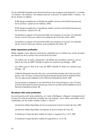 Un cas molt estès d’aquesta mena de construcció és el que es genera amb preposició + el mateix 
/ la mateixa / els mateixos / les mateixes usat com a pronom. En català mateix / mateixa... ha 
de ser sempre un adjectiu. 
El Ple atorga competències a l’alcalde per establir convenis amb d’altres Ajuntaments 
de la comarca i subscriure els mateixos. (INC) 
El Ple atorga competències a l’alcalde per establir convenis amb d’altres Ajuntaments 
de la comarca i subscriure’ls. (R) 
L’arquitecte va exposar el funcionament dels nous accessos al municipi i la necessitat 
de dur a terme l’obra per millorar els problemes de trànsit del mateix. (INC) 
L’arquitecte va exposar el funcionament dels nous accessos al municipi i la necessitat 
de dur a terme l’obra per millorar-ne els problemes de trànsit. (R) 
Evitar expressions prefixades 
Moltes vegades s’usen algunes construccions prefixades per la tradició que només serveixen 
per allunyar-se de la manera més corrent de dir les coses. 
Us notifico, per al vostre coneixement i als efectes que considereu oportuns, que en 
data 6 de març de 2009 l’alcalde ha dictat una resolució que denega... (NR) 
Us notifico que en data 6 de març de 2009 l’alcalde ha dictat una resolució que 
denega... (R) 
L’objectiu del present escrit és citar-vos a una entrevista el proper dia 4 de març d’en - 
guany, a les 12 hores, al Centre Municipal de Serveis Socials amb la finalitat d’infor - 
mar-vos dels acords establerts amb el Patronat d’Assistència Social. (NR) 
Us cito perquè us presenteu a una entrevista el 4 de març d’enguany, a les 12 hores, 
al Centre Municipal de Serveis Socials per informar-vos dels acords establerts amb el 
Patronat d’Assistència Social. (R) 
No abusar dels verbs predicatius 
Les construccions amb verbs predicatius, ser i estar, enfarfeguen i allarguen innecessàriament 
la frase. Els verbs de predicació completa són més enèrgics i clars. Altres verbs febles, sovint 
substituïbles, són fer, trobar, semblar, arribar a i haver-hi. 
Les darreres dades disponibles són les corresponents al quart trimestre de l’any. (NR) 
Les darreres dades disponibles corresponen al quart trimestre de l’any. (R) 
A Catalunya l’impost de béns mobles ha tingut un augment d’un 1,5 %. (NR) 
A Catalunya l’impost de béns mobles ha augmentat un 1,5 %. (R) 
30 
 