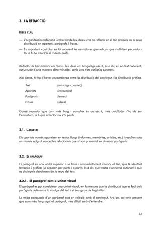 3. LA REDACCIÓ 
IDEES CLAU 
— L’organització ordenada i coherent de les idees s’ha de reflectir en el text a través de la seva 
distribució en apartats, paràgrafs i frases. 
— És important controlar en tot moment les estructures gramaticals que s’utilitzen per redac-tar 
a fi de treure’n el màxim profit. 
Redactar és transformar els plans i les idees en llenguatge escrit, és a dir, en un text coherent, 
estructurat d’una manera determinada i amb uns trets estilístics concrets. 
Així doncs, hi ha d’haver concordança entre la distribució del contingut i la distribució gràfica. 
Text (missatge complet) 
Apartats (conceptes) 
Paràgrafs (temes) 
Frases (idees) 
Convé recordar que com més llarg i complex és un escrit, més detallada n’ha de ser 
l’estructura, a fi que el lector no s’hi perdi. 
3.1. L’APARTAT 
Els apartats només apareixen en textos llargs (informes, memòries, articles, etc.) i recullen sota 
un mateix epígraf conceptes relacionats que s’han presentat en diversos paràgrafs. 
3.2. EL PARÀGRAF 
El paràgraf és una unitat superior a la frase i immediatament inferior al text, que té identitat 
temàtica i gràfica (se separen per punts i a part); és a dir, que tracta d’un tema autònom i que 
es distingeix visualment de la resta del text. 
3.2.1. El paràgraf com a unitat visual 
El paràgraf es pot considerar una unitat visual, en la mesura que la distribució que es faci dels 
paràgrafs determina la imatge del text i el seu grau de llegibilitat. 
La mida adequada d’un paràgraf està en relació amb el contingut. Ara bé, cal tenir present 
que com més llarg sigui el paràgraf, més difícil serà d’entendre. 
33 
 
