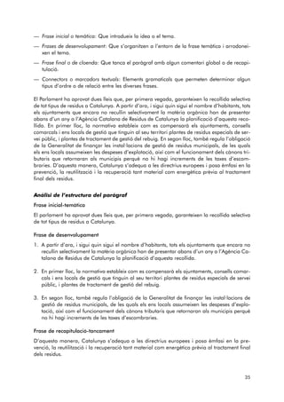 — Frase inicial o temàtica: Que introdueix la idea o el tema. 
— Frases de desenvolupament: Que s’organitzen a l’entorn de la frase temàtica i arrodonei-xen 
el tema. 
— Frase final o de cloenda: Que tanca el paràgraf amb algun comentari global o de recapi-tulació. 
— Connectors o marcadors textuals: Elements gramaticals que permeten determinar algun 
tipus d’ordre o de relació entre les diverses frases. 
El Parlament ha aprovat dues lleis que, per primera vegada, garanteixen la recollida selectiva 
de tot tipus de residus a Catalunya. A partir d’ara, i sigui quin sigui el nombre d’habitants, tots 
els ajuntaments que encara no recullin selectivament la matèria orgànica han de presentar 
abans d’un any a l’Agència Catalana de Residus de Catalunya la planificació d’aquesta reco-llida. 
En primer lloc, la normativa estableix com es compensarà els ajuntaments, consells 
comarcals i ens locals de gestió que tinguin al seu territori plantes de residus especials de ser-vei 
públic, i plantes de tractament de gestió del rebuig. En segon lloc, també regula l’obligació 
de la Generalitat de finançar les instal·lacions de gestió de residus municipals, de les quals 
els ens locals assumeixen les despeses d’explotació, així com el funcionament dels cànons tri-butaris 
que retornaran als municipis perquè no hi hagi increments de les taxes d’escom - 
braries. D’aquesta manera, Catalunya s’adequa a les directrius europees i posa èmfasi en la 
prevenció, la reutilització i la recuperació tant material com energètica prèvia al tractament 
final dels residus. 
Anàlisi de l’estructura del paràgraf 
Frase inicial-temàtica 
El parlament ha aprovat dues lleis que, per primera vegada, garanteixen la recollida selectiva 
de tot tipus de residus a Catalunya. 
Frase de desenvolupament 
1. A partir d’ara, i sigui quin sigui el nombre d’habitants, tots els ajuntaments que encara no 
recullin selectivament la matèria orgànica han de presentar abans d’un any a l’Agència Ca - 
talana de Residus de Catalunya la planificació d’aquesta recollida. 
2. En primer lloc, la normativa estableix com es compensarà els ajuntaments, consells comar-cals 
i ens locals de gestió que tinguin al seu territori plantes de residus especials de servei 
públic, i plantes de tractament de gestió del rebuig. 
3. En segon lloc, també regula l’obligació de la Generalitat de finançar les instal·lacions de 
gestió de residus municipals, de les quals els ens locals assumeixen les despeses d’explo - 
tació, així com el funcionament dels cànons tributaris que retornaran als municipis perquè 
no hi hagi increments de les taxes d’escombraries. 
Frase de recapitulació-tancament 
D’aquesta manera, Catalunya s’adequa a les directrius europees i posa èmfasi en la pre-venció, 
la reutilització i la recuperació tant material com energètica prèvia al tractament final 
dels residus. 
35 
 