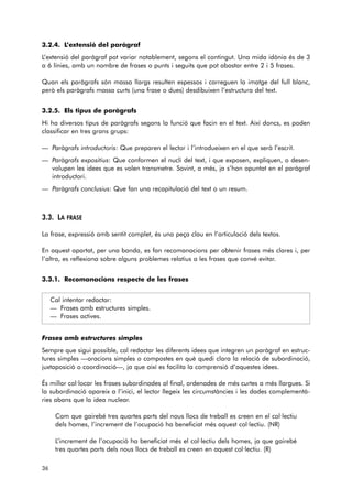 3.2.4. L’extensió del paràgraf 
L’extensió del paràgraf pot variar notablement, segons el contingut. Una mida idònia és de 3 
a 6 línies, amb un nombre de frases o punts i seguits que pot abastar entre 2 i 5 frases. 
Quan els paràgrafs són massa llargs resulten espessos i carreguen la imatge del full blanc, 
però els paràgrafs massa curts (una frase o dues) desdibuixen l’estructura del text. 
3.2.5. Els tipus de paràgrafs 
Hi ha diversos tipus de paràgrafs segons la funció que facin en el text. Així doncs, es poden 
classificar en tres grans grups: 
— Paràgrafs introductoris: Que preparen el lector i l’introdueixen en el que serà l’escrit. 
— Paràgrafs expositius: Que conformen el nucli del text, i que exposen, expliquen, o desen-volupen 
les idees que es volen transmetre. Sovint, a més, ja s’han apuntat en el paràgraf 
introductori. 
— Paràgrafs conclusius: Que fan una recapitulació del text o un resum. 
3.3. LA FRASE 
La frase, expressió amb sentit complet, és una peça clau en l’articulació dels textos. 
En aquest apartat, per una banda, es fan recomanacions per obtenir frases més clares i, per 
l’altra, es reflexiona sobre alguns problemes relatius a les frases que convé evitar. 
3.3.1. Recomanacions respecte de les frases 
Cal intentar redactar: 
— Frases amb estructures simples. 
— Frases actives. 
Frases amb estructures simples 
Sempre que sigui possible, cal redactar les diferents idees que integren un paràgraf en estruc-tures 
simples —oracions simples o compostes en què quedi clara la relació de subordinació, 
juxtaposició o coordinació—, ja que així es facilita la comprensió d’aquestes idees. 
És millor col·locar les frases subordinades al final, ordenades de més curtes a més llargues. Si 
la subordinació apareix a l’inici, el lector llegeix les circumstàncies i les dades complementà-ries 
abans que la idea nuclear. 
Com que gairebé tres quartes parts del nous llocs de treball es creen en el col·lectiu 
dels homes, l’increment de l’ocupació ha beneficiat més aquest col·lectiu. (NR) 
L’increment de l’ocupació ha beneficiat més el col·lectiu dels homes, ja que gairebé 
tres quartes parts dels nous llocs de treball es creen en aquest col·lectiu. (R) 
36 
 