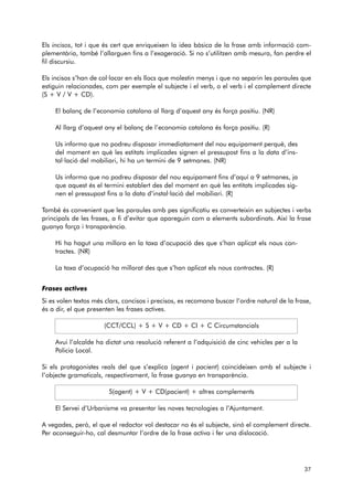 Els incisos, tot i que és cert que enriqueixen la idea bàsica de la frase amb informació com-plementària, 
també l’allarguen fins a l’exageració. Si no s’utilitzen amb mesura, fan perdre el 
fil discursiu. 
Els incisos s’han de col·locar en els llocs que molestin menys i que no separin les paraules que 
estiguin relacionades, com per exemple el subjecte i el verb, o el verb i el complement directe 
(S + V / V + CD). 
El balanç de l’economia catalana al llarg d’aquest any és força positiu. (NR) 
Al llarg d’aquest any el balanç de l’economia catalana és força positiu. (R) 
Us informo que no podreu disposar immediatament del nou equipament perquè, des 
del moment en què les estitats implicades signen el pressupost fins a la data d’ins - 
tal·lació del mobiliari, hi ha un termini de 9 setmanes. (NR) 
Us informo que no podreu disposar del nou equipament fins d’aquí a 9 setmanes, ja 
que aquest és el termini establert des del moment en què les entitats implicades sig-nen 
el pressupost fins a la data d’instal·lació del mobiliari. (R) 
També és convenient que les paraules amb pes significatiu es converteixin en subjectes i verbs 
principals de les frases, a fi d’evitar que apareguin com a elements subordinats. Així la frase 
guanya força i transparència. 
Hi ha hagut una millora en la taxa d’ocupació des que s’han aplicat els nous con-tractes. 
(NR) 
La taxa d’ocupació ha millorat des que s’han aplicat els nous contractes. (R) 
Frases actives 
Si es volen textos més clars, concisos i precisos, es recomana buscar l’ordre natural de la frase, 
és a dir, el que presenten les frases actives. 
(CCT/CCL) + S + V + CD + CI + C Circumstancials 
Avui l’alcalde ha dictat una resolució referent a l’adquisició de cinc vehicles per a la 
Policia Local. 
Si els protagonistes reals del que s’explica (agent i pacient) coincideixen amb el subjecte i 
l’objecte gramaticals, respectivament, la frase guanya en transparència. 
S(agent) + V + CD(pacient) + altres complements 
El Servei d’Urbanisme va presentar les noves tecnologies a l’Ajuntament. 
A vegades, però, el que el redactor vol destacar no és el subjecte, sinó el complement directe. 
Per aconseguir-ho, cal desmuntar l’ordre de la frase activa i fer una dislocació. 
37 
 