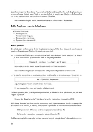 La dislocació permet desordenar l’ordre natural de l’oració i substituir les parts desplaçades per 
pronoms febles. L’efecte que s’obté és semblant al de la passiva perifràstica —de la qual es 
parlarà a continuació—, però amb una construcció activa. 
Les noves tecnologies, les va presentar el Servei d’Urbanisme a l’Ajuntament. 
3.3.2. Problemes respecte de les frases 
Cal evitar l’abús de: 
— Frases passives. 
— Frases massa llargues. 
— Construccions nominals. 
— Construccions de gerundi. 
Frases passives 
En català, com en la majoria de les llengües romàniques, hi ha dues classes de construccions 
passives, la passiva perifràstica i la passiva pronominal. 
— La passiva perifràstica es construeix amb el verb ser o ésser en forma personal i el partici-pi 
d’un verb transitiu que concorda amb el subjecte gramatical. 
S(pacient) + ser/ésser + participi + per C agent 
Alguns negocis són oberts sense llicència municipal pels propietaris. 
Les noves tecnologies van ser exposades a l’Ajuntament pel Servei d’Urbanisme. 
— La passiva pronominal es construeix amb un verb transitiu en tercera persona i el pronom es. 
es + V(transitiu) 3a persona 
Alguns negocis s’obren sense llicència municipal. 
Es van exposar les noves tecnologies a l’Ajuntament. 
Cal tenir present, però, que la passiva pronominal, a diferència de la perifràstica, no pot tenir 
l’agent expressat. 
Per part del Departament d’Hisenda es faran les inspeccions necessàries. (INC) 
Així, doncs, davant d’una frase passiva pronominal amb l’agent expressat, el millor que es pot fer 
és convertir-la en activa o, si més no, prescindir de l’agent o bé fer servir construccions alternatives. 
El Departament d’Hisenda farà les inspeccions necessàries. (R) 
Es faran les inspeccions necessàries als contribuents. (R) 
Cal fixar-se que l’últim exemple, tot i ser correcte, ha patit una pèrdua d’informació important. 
38 
 