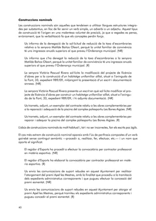 Construccions nominals 
Les construccions nominals són aquelles que tendeixen a utilitzar llargues estructures integra-des 
per substantius, en lloc de fer servir un verb simple, un adverbi o un adjectiu. Aquest tipus 
de construcció té l’origen en una malentesa voluntat de precisió, ja que a vegades es pensa, 
erròniament, que la verbalització fa que els conceptes perdin força. 
Us informo de la denegació de la sol·licitud de reducció de la taxa d’escombraries 
relativa a la senyora Matilde Baños Oleart, perquè la unitat familiar de convivència 
té uns imgressos anuals superiors al que preveu l’Ordenança municipal. (NR) 
Us informo que s’ha denegat la reducció de la taxa d’escombraries a la senyora 
Matilde Baños Oleart, perquè la unitat familiar de convivència té uns ingressos anuals 
superiors al que preveu l’Ordenança municipal. (R) 
La senyora Victòria Pascual Rivera sol·licita la modificació del projecte de llicència 
d’obres per a la construcció d’un habitatge unifamiliar aïllat, situat a l’avinguda de 
la Font, 33, expedient 989/09, mitjançant la presentació d’un escrit i documemtació 
annexa. (NR) 
La senyora Victòria Pascual Rivera presenta un escrit en què sol·licita modificar el pro-jecte 
de llicència d’obres per construir un habitatge unifamiliar aïllat, situat a l’avingu - 
da de la Font, 33, expedient 989/09, i hi adjunta documentació. (NR) 
Us trameto, adjunt, un exemplar del contracte relatiu a les obres complementàries per 
a la reparació i adequació de la piscina del complex poliesportiu Les Bones Aigües. (NR) 
Us trameto, adjunt, un exemplar del contracte relatiu a les obres complementàries per 
reparar i adequar la piscina del complex poliesportiu Les Bones Aigües. (R) 
L’abús de construccions nominals és molt habitual i, tot i no ser incorrectes, fan els escrits poc àgils. 
El cas més extrem de construcció nominal apareix amb l’ús de perífrasis compostes d’un verb 
gai rebé sense contingut semàntic —procedir a, realitzar, fer, efectuar, etc.— i un nom que 
aporta el significat. 
El regidor d’Esports ha procedit a efectuar la convocatòria per contractar professorat 
en matèria esportiva. (NR) 
El regidor d’Esports ha elaborat la convocatòria per contractar professorat en matè-ria 
esportiva. (R) 
Us envio les comunicacions de suport rebudes en aquest Ajuntament per realitzar 
l’atorgament del premi Apel·les Mestres, amb la finalitat que procediu a la tramitació 
dels expedients administratius corresponents i que pugueu efectuar la concessió del 
premi esmentat. (NR) 
Us envio les comunicacions de suport rebudes en aquest Ajuntament per atorgar el 
premi Apel·les Mestres, perquè tramiteu els expedients administratius corresponents i 
pugueu concedir el premi esmentat. (R) 
40 
 