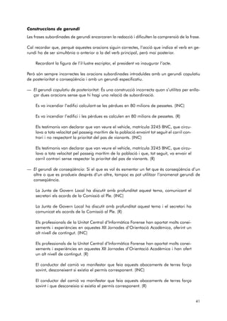 Construccions de gerundi 
Les frases subordinades de gerundi encarcaren la redacció i dificulten la comprensió de la frase. 
Cal recordar que, perquè aquestes oracions siguin correctes, l’acció que indica el verb en ge - 
rundi ha de ser simultània o anterior a la del verb principal, però mai posterior. 
Recordant la figura de l’il·lustre escriptor, el president va inaugurar l’acte. 
Però són sempre incorrectes les oracions subordinades introduïdes amb un gerundi copulatiu 
de posterioritat o conseqüència i amb un gerundi especificatiu. 
— El gerundi copulatiu de posterioritat: És una construcció incorrecta quan s’utilitza per enlla-çar 
dues oracions sense que hi hagi una relació de subordinació. 
Es va incendiar l’edifici calculant-se les pèrdues en 80 milions de pessetes. (INC) 
Es va incendiar l’edifici i les pèrdues es calculen en 80 milions de pessetes. (R) 
Els testimonis van declarar que van veure el vehicle, matrícula 3245 BNC, que circu-lava 
a tota velocitat pel passeig marítim de la població envaint tot seguit el carril con-trari 
i no respectant la prioritat del pas de vianants. (INC) 
Els testimonis van declarar que van veure el vehicle, matrícula 3245 BNC, que circu-lava 
a tota velocitat pel passeig marítim de la població i que, tot seguit, va envair el 
carril contrari sense respectar la prioritat del pas de vianants. (R) 
— El gerundi de conseqüència: Si el que es vol és esmentar un fet que és conseqüència d’un 
altre o que es produeix després d’un altre, tampoc es pot utilitzar l’anomenat gerundi de 
conseqüència. 
La Junta de Govern Local ha discutit amb profunditat aquest tema, comunicant el 
secretari els acords de la Comissió al Ple. (INC) 
La Junta de Govern Local ha discutit amb profunditat aquest tema i el secretari ha 
comunicat els acords de la Comissió al Ple. (R) 
Els professionals de la Unitat Central d’Informàtica Forense han aportat molts conei-xements 
i experiències en aquestes XII Jornades d’Orientació Acadèmica, oferint un 
alt nivell de contingut. (INC) 
Els professionals de la Unitat Central d’Informàtica Forense han aportat molts conei-xements 
i experiències en aquestes XII Jornades d’Orientació Acadèmica i han ofert 
un alt nivell de contingut. (R) 
El conductor del camió va manifestar que feia aquests abocaments de terres força 
sovint, desconeixent si existia el permís corresponent. (INC) 
El conductor del camió va manifestar que feia aquests abocaments de terres força 
sovint i que desconeixia si existia el permís corresponent. (R) 
41 
 