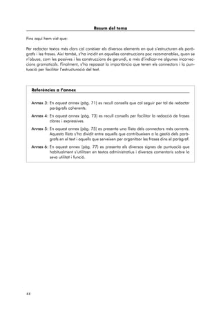 Resum del tema 
Fins aquí hem vist que: 
Per redactar textos més clars cal conèixer els diversos elements en què s’estructuren els parà-grafs 
i les frases. Així també, s’ha incidit en aquelles construccions poc recomanables, quan se 
n’abusa, com les passives i les construccions de gerundi, a més d’indicar-ne algunes incorrec-cions 
gramaticals. Finalment, s’ha repassat la importància que tenen els connectors i la pun-tuació 
per facilitar l’estructuració del text. 
Referències a l’annex 
Annex 3: En aquest annex (pàg. 71) es recull consells que cal seguir per tal de redactar 
paràgrafs coherents. 
Annex 4: En aquest annex (pàg. 73) es recull consells per facilitar la redacció de frases 
clares i expressives. 
Annex 5: En aquest annex (pàg. 75) es presenta una llista dels connectors més corrents. 
Aquesta llista s’ha dividit entre aquells que contribueixen a la gestió dels parà-grafs 
en el text i aquells que serveixen per organitzar les frases dins el paràgraf. 
Annex 6: En aquest annex (pàg. 77) es presenta els diversos signes de puntuació que 
habitualment s’utilitzen en textos administratius i diversos comentaris sobre la 
seva utilitat i funció. 
44 
 
