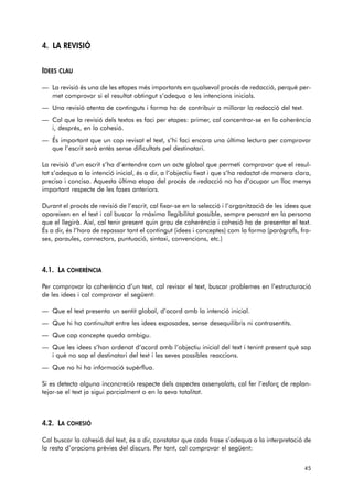 4. LA REVISIÓ 
IDEES CLAU 
— La revisió és una de les etapes més importants en qualsevol procés de redacció, perquè per-met 
comprovar si el resultat obtingut s’adequa a les intencions inicials. 
— Una revisió atenta de continguts i forma ha de contribuir a millorar la redacció del text. 
— Cal que la revisió dels textos es faci per etapes: primer, cal concentrar-se en la coherència 
i, després, en la cohesió. 
— És important que un cop revisat el text, s’hi faci encara una última lectura per comprovar 
que l’escrit serà entès sense dificultats pel destinatari. 
La revisió d’un escrit s’ha d’entendre com un acte global que permeti comprovar que el resul-tat 
s’adequa a la intenció inicial, és a dir, a l’objectiu fixat i que s’ha redactat de manera clara, 
precisa i concisa. Aquesta última etapa del procés de redacció no ha d’ocupar un lloc menys 
important respecte de les fases anteriors. 
Durant el procés de revisió de l’escrit, cal fixar-se en la selecció i l’organització de les idees que 
apareixen en el text i cal buscar la màxima llegibilitat possible, sempre pensant en la persona 
que el llegirà. Així, cal tenir present quin grau de coherència i cohesió ha de presentar el text. 
És a dir, és l’hora de repassar tant el contingut (idees i conceptes) com la forma (paràgrafs, fra-ses, 
paraules, connectors, puntuació, sintaxi, convencions, etc.) 
4.1. LA COHERÈNCIA 
Per comprovar la coherència d’un text, cal revisar el text, buscar problemes en l’estructuració 
de les idees i cal comprovar el següent: 
— Que el text presenta un sentit global, d’acord amb la intenció inicial. 
— Que hi ha continuïtat entre les idees exposades, sense desequilibris ni contrasentits. 
— Que cap concepte queda ambigu. 
— Que les idees s’han ordenat d’acord amb l’objectiu inicial del text i tenint present què sap 
i què no sap el destinatari del text i les seves possibles reaccions. 
— Que no hi ha informació supèrflua. 
Si es detecta alguna inconcreció respecte dels aspectes assenyalats, cal fer l’esforç de replan-tejar- 
se el text ja sigui parcialment o en la seva totalitat. 
4.2. LA COHESIÓ 
Cal buscar la cohesió del text, és a dir, constatar que cada frase s’adequa a la interpretació de 
la resta d’oracions prèvies del discurs. Per tant, cal comprovar el següent: 
45 
 