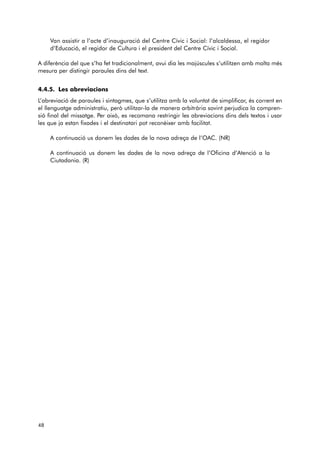 Van assistir a l’acte d’inauguració del Centre Cívic i Social: l’alcaldessa, el regidor 
d’Edu cació, el regidor de Cultura i el president del Centre Cívic i Social. 
A diferència del que s’ha fet tradicionalment, avui dia les majúscules s’utilitzen amb molta més 
mesura per distingir paraules dins del text. 
4.4.5. Les abreviacions 
L’abreviació de paraules i sintagmes, que s’utilitza amb la voluntat de simplificar, és corrent en 
el llenguatge administratiu, però utilitzar-la de manera arbitrària sovint perjudica la compren-sió 
final del missatge. Per això, es recomana restringir les abreviacions dins dels textos i usar 
les que ja estan fixades i el destinatari pot reconèixer amb facilitat. 
A continuació us donem les dades de la nova adreça de l’OAC. (NR) 
A continuació us donem les dades de la nova adreça de l’Oficina d’Atenció a la 
Ciutadania. (R) 
48 
 
