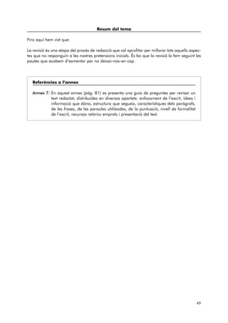 Resum del tema 
Fins aquí hem vist que: 
La revisió és una etapa del procés de redacció que cal aprofitar per millorar tots aquells aspec-tes 
que no responguin a les nostres pretensions inicials. És bo que la revisió la fem seguint les 
pautes que acabem d’esmentar per no deixar-nos-en cap. 
Referències a l’annex 
Annex 7: En aquest annex (pàg. 81) es presenta una guia de preguntes per revisar un 
text redactat, distribuïdes en diversos apartats: enfocament de l’escrit, idees i 
informació que dóna, estructura que segueix, característiques dels paràgrafs, 
de les frases, de les paraules utilitzades, de la puntuació, nivell de formalitat 
de l’escrit, recursos retòrics emprats i presentació del text. 
49 
 