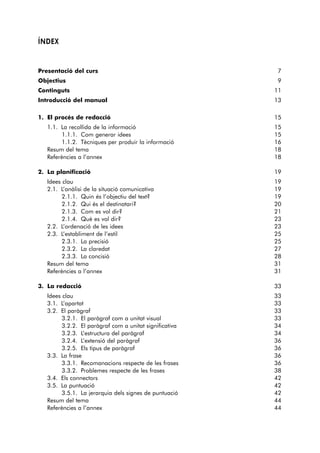 ÍNDEX 
Presentació del curs 7 
Objectius 9 
Continguts 11 
Introducció del manual 13 
1. El procés de redacció 15 
1.1. La recollida de la informació 15 
1.1.1. Com generar idees 15 
1.1.2. Tècniques per produir la informació 16 
Resum del tema 18 
Referències a l’annex 18 
2. La planificació 19 
Idees clau 19 
2.1. L’anàlisi de la situació comunicativa 19 
2.1.1. Quin és l’objectiu del text? 19 
2.1.2. Qui és el destinatari? 20 
2.1.3. Com es vol dir? 21 
2.1.4. Què es vol dir? 23 
2.2. L’ordenació de les idees 23 
2.3. L’establiment de l’estil 25 
2.3.1. La precisió 25 
2.3.2. La claredat 27 
2.3.3. La concisió 28 
Resum del tema 31 
Referències a l’annex 31 
3. La redacció 33 
Idees clau 33 
3.1. L’apartat 33 
3.2. El paràgraf 33 
3.2.1. El paràgraf com a unitat visual 33 
3.2.2. El paràgraf com a unitat significativa 34 
3.2.3. L’estructura del paràgraf 34 
3.2.4. L’extensió del paràgraf 36 
3.2.5. Els tipus de paràgraf 36 
3.3. La frase 36 
3.3.1. Recomanacions respecte de les frases 36 
3.3.2. Problemes respecte de les frases 38 
3.4. Els connectors 42 
3.5. La puntuació 42 
3.5.1. La jerarquia dels signes de puntuació 42 
Resum del tema 44 
Referències a l’annex 44 
 