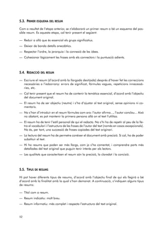 5.3. PRIMER ESQUEMA DEL RESUM 
Com a resultat de l’etapa anterior, se n’elaborarà un primer resum o bé un esquema del pos-sible 
resum. Es aquesta etapa, cal tenir present el següent: 
— Reduir a allò que és essencial els grups significatius. 
— Deixar de banda detalls anecdòtics. 
— Respectar l’ordre, la jerarquia i la connexió de les idees. 
— Cohesionar lògicament les frases amb els connectors i la puntuació adients. 
5.4. REDACCIÓ DEL RESUM 
— Escriure el resum (d’acord amb la llargada desitjada) després d’haver fet les correccions 
necessàries a l’esborrany: errors de significat, fórmules vagues, repeticions innecessà-ries, 
etc. 
— Cal tenir present que el resum ha de contenir la temàtica essencial, d’acord amb l’objectiu 
del document original. 
— El resum ha de ser objectiu (neutre) i s’ha d’ajustar al text original, sense opinions ni co - 
mentaris. 
— No s’han d’introduir en el resum fórmules com ara: l’autor afirma..., l’autor conclou... Això 
no obstant, es pot mantenir la primera persona allà on el text l’utilitza. 
— El resum ha de tenir l’estil personal de qui el redacta. No s’hi ha de repetir al peu de la lle-tra 
el vocabulari i l’estructura de les frases de l’autor del text (només en casos excepcionals). 
No és, per tant, una successió de frases copiades del text originari. 
— La lectura del resum ha de permetre conèixer el document amb precisió. Si cal, ha de poder 
substituir el text. 
— Hi ha resums que poden ser més llargs, com ja s’ha comentat, i comprendre parts més 
detallades del text original que puguin tenir interès per als lectors. 
— Les qualitats que caracteritzen el resum són la precisió, la claredat i la concisió. 
5.5. TIPUS DE RESUMS 
Hi pot haver diferents tipus de resums, d’acord amb l’objectiu final de qui els llegirà o bé 
d’acord amb la finalitat amb la qual s’han demanat. A continuació, s’indiquen alguns tipus 
de resums: 
— Títol com a resum. 
— Resum indicatiu: molt breu. 
— Resum informatiu: més complet i respecta l’estructura del text original. 
52 
 