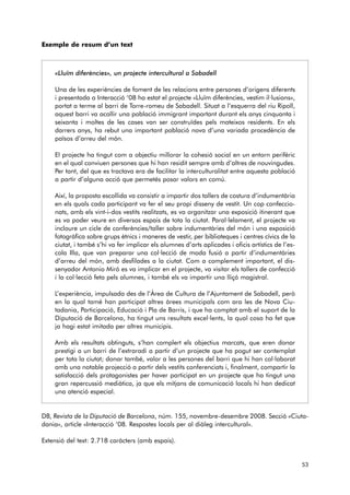 Exemple de resum d’un text 
«Lluïm diferències», un projecte intercultural a Sabadell 
Una de les experiències de foment de les relacions entre persones d’origens diferents 
i presentada a Interacció ‘08 ha estat el projecte «Lluïm diferències, vestim il·lusions», 
portat a terme al barri de Torre-romeu de Sabadell. Situat a l’esquerra del riu Ripoll, 
aquest barri va acollir una població immigrant important durant els anys cinquanta i 
seixanta i moltes de les cases van ser construïdes pels mateixos residents. En els 
darrers anys, ha rebut una important població nova d’una variada procedència de 
països d’arreu del món. 
El projecte ha tingut com a objectiu millorar la cohesió social en un entorn perifèric 
en el qual conviuen persones que hi han residit sempre amb d’altres de nouvingudes. 
Per tant, del que es tractava era de facilitar la interculturalitat entre aquesta població 
a partir d’alguna acció que permetés posar valors en comú. 
Així, la proposta escollida va consistir a impartir dos tallers de costura d’indumentària 
en els quals cada participant va fer el seu propi disseny de vestit. Un cop confeccio-nats, 
amb els vint-i-dos vestits realitzats, es va organitzar una exposició itinerant que 
es va poder veure en diversos espais de tota la ciutat. Paral·lelament, el projecte va 
incloure un cicle de conferències/taller sobre indumentàries del món i una exposició 
fotogràfica sobre grups ètnics i maneres de vestir, per biblioteques i centres cívics de la 
ciutat, i també s’hi va fer implicar els alumnes d’arts aplicades i oficis artístics de l’es - 
cola Illa, que van preparar una col·lecció de moda fusió a partir d’indumentàries 
d’arreu del món, amb desfilades a la ciutat. Com a complement important, el dis-senyador 
Antonio Miró es va implicar en el projecte, va visitar els tallers de confecció 
i la col·lecció feta pels alumnes, i també els va impartir una lliçó magistral. 
L’experiència, impulsada des de l’Àrea de Cultura de l’Ajuntament de Sabadell, però 
en la qual tamé han participat altres àrees municipals com ara les de Nova Ciu - 
tadania, Participació, Educació i Pla de Barris, i que ha comptat amb el suport de la 
Diputació de Barcelona, ha tingut uns resultats excel·lents, la qual cosa ha fet que 
ja hagi estat imitada per altres municipis. 
Amb els resultats obtinguts, s’han complert els objectius marcats, que eren donar 
prestigi a un barri de l’extraradi a partir d’un projecte que ha pogut ser contemplat 
per tota la ciutat; donar també, valor a les persones del barri que hi han col·laborat 
amb una notable projecció a partir dels vestits conferenciats i, finalment, compartir la 
satisfacció dels protagonistes per haver participat en un projecte que ha tingut una 
gran repercussió mediàtica, ja que els mitjans de comunicació locals hi han dedicat 
una atenció especial. 
DB, Revista de la Diputació de Barcelona, núm. 155, novembre-desembre 2008. Secció «Ciuta - 
dania», article «Interacció ‘08. Respostes locals per al diàleg intercultural». 
Extensió del text: 2.718 caràcters (amb espais). 
53 
 