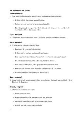 Pla esquemàtic del resum 
Primer paràgraf: 
1. Experiència de foment de les relacions entre persones de diferents orígens. 
— Projecte «Lluïm diferències, vestim il·lusions». 
— Portat a terme al barri de Torre-romeu de Sabadell. 
— Barri de població immigrant des de la dècada dels cinquanta fins avui (actual-ment 
acull població d’arreu del món). 
Segon paràgraf: 
2. L’objecte era millorar la cohesió social i facilitar la interculturalitat entre els veïns. 
Tercer paràgraf: 
3. El projecte s’ha traduït en diferents actes: 
— Dos tallers de costura d’indumentària. 
— El disseny d’un vestit per part de cada participant. 
— Una exposició itinerant dels vestits realitzats per diferents espais de la ciutat. 
— Un cicle de conferències/taller sobre indumentàries del món. 
— Una exposició fotogràfica sobre grups ètnics i maneres de vestir. 
— Participació d’alumnes d’arts aplicades i oficis artístics de l’escola Illa. 
— I una lliçó magistral del dissenyador Antonio Miró. 
Quart paràgraf: 
4. L’experiència s’ha impulsat des de Cultura amb el suport d’altres àrees municipals i de la 
Diputació de Barcelona. 
Cinquè paràgraf: 
5. S’han assolit els objectius marcats: 
— Donar prestigi al barri. 
— Proporcionar valor a les persones que hi han participat. 
— Compartir la satisfacció dels protagonistes participants. 
— Obtenir una gran repercussió mediàtica. 
54 
 
