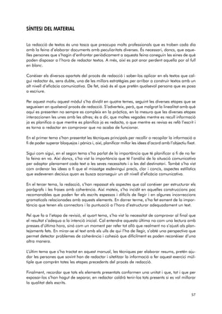 SÍNTESI DEL MATERIAL 
La redacció de textos és una tasca que preocupa molts professionals que es troben cada dia 
amb la feina d’elaborar documents amb peculiaritats diverses. És necessari, doncs, que aque-lles 
persones que s’hagin d’enfrontar periòdicament a aquesta feina coneguin les eines de què 
poden disposar a l’hora de redactar textos. A més, així es pot anar perdent aquella por al full 
en blanc. 
Conèixer els diversos apartats del procés de redacció i saber-los aplicar en els textos que cal-gui 
redactar és, sens dubte, una de les millors estratègies per arribar a construir textos amb un 
alt nivell d’eficàcia comunicativa. De fet, això és el que pretén qualsevol persona que es posa 
a escriure. 
Per aquest motiu aquest mòdul s’ha dividit en quatre temes, seguint les diverses etapes que se 
segueixen en qualsevol procés de redacció. S’adverteix, però, que malgrat la linealitat amb què 
aquí es presenten no sempre es compleix en la pràctica, en la mesura que les diverses etapes 
interaccionen les unes amb les altres; és a dir, que moltes vegades mentre es recull informació 
ja es planifica o que mentre es planifica ja es redacta, o que mentre es revisa es refà l’escrit i 
es torna a redactar en comprovar que no acaba de funcionar. 
En el primer tema s’han presentat les tècniques principals per recollir o recopilar la informació a 
fi de poder superar bloquejos i pànics i, així, planificar millor les idees d’acord amb l’objectiu fixat. 
Sigui com sigui, en el segon tema s’ha parlat de la importància que té planificar a fi de no fer 
la feina en va. Així doncs, s’ha vist la importància que té l’anàlisi de la situació comunicativa 
per adaptar plenament cada text a les seves necessitats i a les del destinatari. També s’ha vist 
com ordenar les idees a fi que el missatge esdevingui precís, clar i concís, aspectes estilístics 
que esdevenen decisius quan es busca aconseguir un alt nivell d’eficàcia comunicativa. 
En el tercer tema, la redacció, s’han repassat els aspectes que cal conèixer per estructurar els 
paràgrafs i les frases amb coherència. Així mateix, s’ha incidit en aquelles construccions poc 
recomanables que poden fer els escrits espessos i difícils de llegir i en algunes incorreccions 
gramaticals relacionades amb aquests elements. En darrer terme, s’ha fet esment de la impor-tància 
que tenen els connectors i la puntuació a l’hora d’estructurar adequadament un text. 
Pel que fa a l’etapa de revisió, el quart tema, s’ha vist la necessitat de comprovar al final que 
el resultat s’adequa a la intenció inicial. Cal entendre aquesta última no com una lectura amb 
presses d’última hora, sinó com un moment per refer tot allò que realment no s’ajusti als plan-tejaments 
fets. En mirar-se el text amb els ulls de qui l’ha de llegir, s’obté una perspectiva que 
permet detectar problemes de coherència i cohesió que difícilment es poden reconèixer d’una 
altra manera. 
L’últim tema que s’ha tractat en aquest manual, les tècniques per elaborar resums, pretén aju-dar 
les persones que sovint han de redactar i sitetitzar la informació a fer aquest exercici múl-tiple 
que comprèn totes les etapes precedents del procés de redacció. 
Finalment, recordar que tots els elements presentats conformen una unitat i que, tot i que per 
exposar-los s’han hagut de separar, en redactar caldrà tenir-los tots presents si es vol millorar 
la qualitat dels escrits. 
57 
 