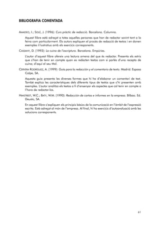 BIBLIOGRAFIA COMENTADA 
AMADEO, I.; SOLÉ, J. (1996): Curs pràctic de redacció. Barcelona. Columna. 
Aquest llibre està adreçat a totes aquelles persones que han de redactar sovint tant a la 
feina com particularment. Els autors expliquen el procés de redacció de textos i en donen 
exemples il·lustratius amb els exercicis corresponents. 
CASSANY, D. (1993): La cuina de l’escriptura. Barcelona. Empúries. 
L’autor d’aquest llibre ofereix una lectura amena del que és redactar. Presenta els estris 
que s’han de tenir en compte quan es redacten textos com si parlés d’una recepta de 
cuina; d’aquí el seu títol. 
CERVERA RODRÍGUEZ, A. (1999): Guía para la redacción y el comentario de texto. Madrid. Espasa 
Calpe, SA. 
Aquesta guia presenta les diverses formes que hi ha d’elaborar un comentari de text. 
També explica les característiques dels diferents tipus de textos que s’hi presenten amb 
exemples. L’autor analitza els textos a fi d’ensenyar els aspectes que cal tenir en compte a 
l’hora de redactar-los. 
HIMSTREET, W.C.; BATY, W.M. (1990): Redacción de cartas e informes en la empresa. Bilbao. Ed. 
Deusto, SA. 
En aquest llibre s’expliquen els principis bàsics de la comunicació en l’àmbit de l’expressió 
escrita. Està adreçat al món de l’empresa. Al final, hi ha exercicis d’autoavaluació amb les 
solucions corresponents. 
61 
 