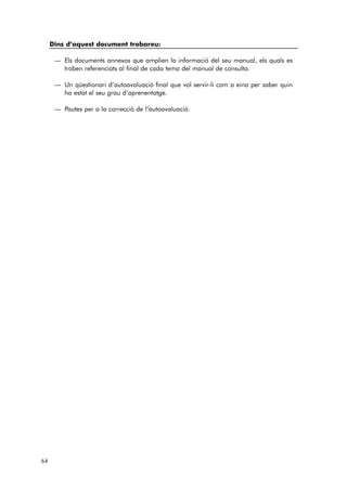 64 
Dins d’aquest document trobareu: 
— Els documents annexos que amplien la informació del seu manual, els quals es 
troben referenciats al final de cada tema del manual de consulta. 
— Un qüestionari d’autoavaluació final que vol servir-li com a eina per saber quin 
ha estat el seu grau d’aprenentatge. 
— Pautes per a la correcció de l’autoavaluació. 
 