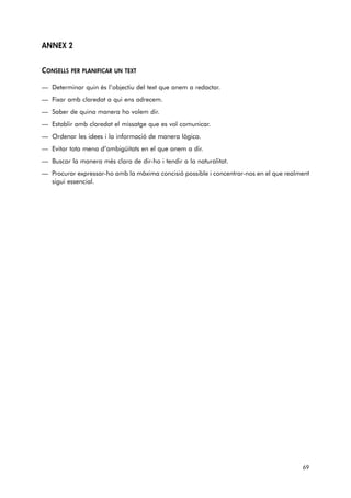 ANNEX 2 
CONSELLS PER PLANIFICAR UN TEXT 
— Determinar quin és l’objectiu del text que anem a redactar. 
— Fixar amb claredat a qui ens adrecem. 
— Saber de quina manera ho volem dir. 
— Establir amb claredat el missatge que es vol comunicar. 
— Ordenar les idees i la informació de manera lògica. 
— Evitar tota mena d’ambigüitats en el que anem a dir. 
— Buscar la manera més clara de dir-ho i tendir a la naturalitat. 
— Procurar expressar-ho amb la màxima concisió possible i concentrar-nos en el que realment 
sigui essencial. 
69 
 