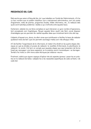 PRESENTACIÓ DEL CURS 
Dels escrits que veiem al llarg del dia, tot i que treballem en l’àmbit de l’Administració, n’hi ha 
un bon nombre que no podem classificar com a estrictament administratius, com ara cartes 
d’agraïment, notes de premsa, programes d’actes, fullets informatius, etc., la redacció dels 
quals sovint planteja problemes i dubtes a qui s’enfronta amb aquesta tasca. 
Certament, redactar és una feina complexa en què intervenen un gran nombre d’operacions, 
tant conceptuals com lingüístiques. Perquè aquesta feina resulti més fàcil, convé disposar 
d’estratègies que ens permetin fer realitat aquelles idees que inicialment tenim dins del cap. 
L’objectiu d’aquest curs, doncs, és oferir eines que contribueixin a facilitar la tasca de redactar 
qualsevol mena de text i que ens permetin aconseguir textos com més eficaços millor. 
A fi de facilitar l’organització de la informació, el mòdul s’ha dividit en les quatre etapes clàs-siques 
en què es divideix el procés de redacció: la recollida d’informació, la planificació, la 
redacció i la revisió. Cal tenir en compte que aquestes etapes que aquí presentem de forma 
lineal per aconseguir una bona exposició, en la pràctica sovint s’encavalquen i es barregen. 
També s’ha inclòs un últim tema sobre tècniques per elaborar resums. 
Finalment, caldrà que siguem capaços d’aplicar tots els aspectes apresos i posar-los en pràc-tica 
en la redacció de textos i adaptar-los a les necessitats específiques de cada col·lectiu i de 
cada text. 
7 
 