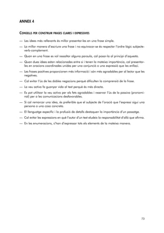 ANNEX 4 
CONSELLS PER CONSTRUIR FRASES CLARES I EXPRESSIVES 
— Les idees més rellevants és millor presentar-les en una frase simple. 
— La millor manera d’escriure una frase i no equivocar-se és respectar l’ordre lògic subjecte-verb- 
complement. 
— Quan en una frase es vol ressaltar alguna paraula, cal posar-la al principi d’aquesta. 
— Quan dues idees estan relacionades entre si i tenen la mateixa importància, cal presentar-les 
en oracions coordinades unides per una conjunció o una expressió que les enllaci. 
— Les frases positives proporcionen més informació i són més agradables per al lector que les 
negatives. 
— Cal evitar l’ús de les dobles negacions perquè dificulten la comprensió de la frase. 
— La veu activa fa guanyar vida al text perquè és més directa. 
— Es pot utilitzar la veu activa per als fets agradables i reservar l’ús de la passiva (pronomi-nal) 
per a les comunicacions desfavorables. 
— Si cal remarcar una idea, és preferible que el subjecte de l’oració que l’expressi sigui una 
persona o una cosa concreta. 
— El llenguatge específic i la profusió de detalls destaquen la importància d’un passatge. 
— Cal evitar les expressions en què l’autor d’un text eludeix la responsabilitat d’allò que afirma. 
— En les enumeracions, s’han d’expressar tots els elements de la mateixa manera. 
73 
 