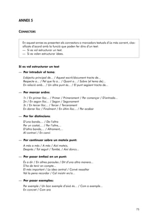 ANNEX 5 
CONNECTORS 
En aquest annex es presenten els connectors o marcadors textuals d’ús més corrent, clas-sificats 
d’acord amb la funció que poden fer dins d’un text: 
— Si es vol estructurar un text. 
— Si es volen estructurar idees. 
Si es vol estructurar un text 
— Per introduir el tema: 
L’objectiu principal de... / Aquest escrit/document tracta de... 
Respecte a... / Pel que fa a... / Quant a... / Sobre (el tema de)... 
En relació amb... / Un altre punt és... / El punt següent tracta de... 
— Per marcar ordre: 
1r / En primer lloc... / Primer / Primerament / Per començar / D’entrada... 
2n / En segon lloc... / Segon / Segonament 
3r / En tercer lloc... / Tercer / Tercerament 
En darrer lloc / Finalment / En últim lloc... / Per acabar 
— Per fer distincions: 
D’una banda,... / De l’altra 
Per un costat,... / Per l’altre,... 
D’altra banda,... / Altrament,... 
Al contrari / En canvi 
— Per continuar sobre un mateix punt: 
A més a més / A més / Així mateix, 
Després / Tot seguit / També, / Així doncs... 
— Per posar èmfasi en un punt: 
És a dir / En altres paraules / Dit d’una altra manera... 
S’ha de tenir en compte... 
El més important / La idea central / Convé ressaltar 
Val la pena recordar / Cal insistir en/a... 
— Per posar exemples: 
Per exemple / Un bon exemple d’això és... / Com a exemple... 
En concret / Com ara 
75 
 