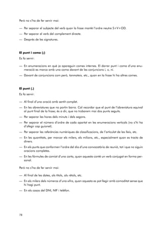 Però no s’ha de fer servir mai: 
— Per separar el subjecte del verb quan la frase manté l’ordre neutre S+V+OD. 
— Per separar el verb del complement directe. 
— Després de les signatures. 
El punt i coma (;) 
Es fa servir: 
— En enumeracions en què ja apareguin comes internes. El darrer punt i coma d’una enu-meració 
es marca amb una coma davant de les conjuncions i, o, ni. 
— Davant de conjuncions com però, tanmateix, etc., quan en la frase hi ha altres comes. 
El punt (.) 
Es fa servir: 
— Al final d’una oració amb sentit complet. 
— En les abreviatures que no portin barra. Cal recordar que el punt de l’abreviatura equival 
al punt final de la frase; és a dir, que no trobarem mai dos punts seguits. 
— Per separar les hores dels minuts i dels segons. 
— Per separar el número d’ordre de cada apartat en les enumeracions verticals (no s’hi ha 
d’afegir cap guionet). 
— Per separar les referències numèriques de classificacions, de l’articulat de les lleis, etc. 
— En les quantitats, per marcar els milers, els milions, etc., especialment quan es tracta de 
diners. 
— En els punts que conformen l’ordre del dia d’una convocatòria de reunió, tot i que no siguin 
oracions completes. 
— En les fórmules de comiat d’una carta, quan aquesta conté un verb conjugat en forma per-sonal. 
Però no s’ha de fer servir mai: 
— Al final de les dates, als títols, als rètols, etc. 
— En els milers dels números d’una xifra, quan aquesta es pot llegir amb comoditat sense que 
hi hagi punt. 
— En els casos del DNI, NIF i telèfon. 
78 
 
