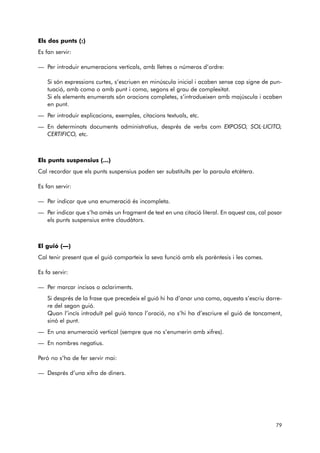 Els dos punts (:) 
Es fan servir: 
— Per introduir enumeracions verticals, amb lletres o números d’ordre: 
Si són expressions curtes, s’escriuen en minúscula inicial i acaben sense cap signe de pun-tuació, 
amb coma o amb punt i coma, segons el grau de complexitat. 
Si els elements enumerats són oracions completes, s’introdueixen amb majúscula i acaben 
en punt. 
— Per introduir explicacions, exemples, citacions textuals, etc. 
— En determinats documents administratius, després de verbs com EXPOSO, SOL·LICITO, 
CERTIFICO, etc. 
Els punts suspensius (...) 
Cal recordar que els punts suspensius poden ser substituïts per la paraula etcètera. 
Es fan servir: 
— Per indicar que una enumeració és incompleta. 
— Per indicar que s’ha omès un fragment de text en una citació literal. En aquest cas, cal posar 
els punts suspensius entre claudàtors. 
El guió (—) 
Cal tenir present que el guió comparteix la seva funció amb els parèntesis i les comes. 
Es fa servir: 
— Per marcar incisos o aclariments. 
Si després de la frase que precedeix el guió hi ha d’anar una coma, aquesta s’escriu darre-re 
del segon guió. 
Quan l’incís introduït pel guió tanca l’oració, no s’hi ha d’escriure el guió de tancament, 
sinó el punt. 
— En una enumeració vertical (sempre que no s’enumerin amb xifres). 
— En nombres negatius. 
Però no s’ha de fer servir mai: 
— Després d’una xifra de diners. 
79 
 