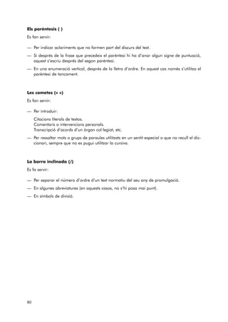Els parèntesis ( ) 
Es fan servir: 
— Per indicar aclariments que no formen part del discurs del text. 
— Si després de la frase que precedeix el parèntesi hi ha d’anar algun signe de puntuació, 
aquest s’escriu després del segon parèntesi. 
— En una enumeració vertical, després de la lletra d’ordre. En aquest cas només s’utilitza el 
parèntesi de tancament. 
Les cometes (« ») 
Es fan servir: 
— Per introduir: 
Citacions literals de textos. 
Comentaris o intervencions personals. 
Transcripció d’acords d’un òrgan col·legiat, etc. 
— Per ressaltar mots o grups de paraules utilitzats en un sentit especial o que no recull el dic-cionari, 
sempre que no es pugui utilitzar la cursiva. 
La barra inclinada (/) 
Es fa servir: 
— Per separar el número d’ordre d’un text normatiu del seu any de promulgació. 
— En algunes abreviatures (en aquests casos, no s’hi posa mai punt). 
— En símbols de divisió. 
80 
 