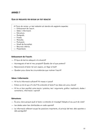 ANNEX 7 
GUIA DE PREGUNTES PER REVISAR UN TEXT REDACTAT 
A l’hora de revisar un text redactat cal atendre els següents aspectes: 
— Enfocament de l’escrit. 
— Idees i informació. 
— Estructura. 
— Paràgrafs. 
— Frases. 
— Paraules. 
— Puntuació. 
— Nivell de formalitat. 
— Recursos retòrics. 
— Presentació. 
Enfocament de l’escrit: 
— El tipus de text és adequat a la situació? 
— Aconsegueix el text el meu propòsit? Queda clar el que pretenc? 
— Reaccionarà el lector tal com espero, en llegir el text? 
— Queden prou clares les circumstàncies que motiven l’escrit? 
Idees i informació: 
— Hi ha la informació suficient? Ni massa ni poca? 
— Entenc jo tot el que s’hi diu? Ho entendrà el lector? Les idees són prou clares? 
— Hi ha un bon equilibri entre teoria i pràctica, tesi i arguments, gràfics i explicació, dades i 
comentaris, informació i opinió? 
Estructura: 
— És prou clara perquè ajudi el lector a entendre el missatge? Adopta el seu punt de vista? 
— Les dades estan ben distribuïdes en cada apartat? 
— La informació rellevant ocupa les posicions importants, al principi del text, dels apartats o 
dels paràgrafs? 
81 
 