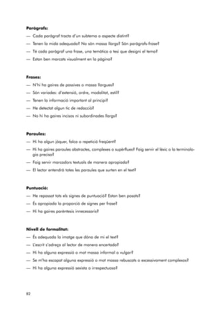 Paràgrafs: 
— Cada paràgraf tracta d’un subtema o aspecte distint? 
— Tenen la mida adequada? No són massa llargs? Són paràgrafs-frase? 
— Té cada paràgraf una frase, una temàtica o tesi que designi el tema? 
— Estan ben marcats visualment en la pàgina? 
Frases: 
— N’hi ha gaires de passives o massa llargues? 
— Són variades: d’extensió, ordre, modalitat, estil? 
— Tenen la informació important al principi? 
— He detectat algun tic de redacció? 
— No hi ha gaires incisos ni subordinades llargs? 
Paraules: 
— Hi ha algun jòquer, falca o repetició freqüent? 
— Hi ha gaires paraules abstractes, complexes o supèrflues? Faig servir el lèxic o la terminolo-gia 
precisa? 
— Faig servir marcadors textuals de manera apropiada? 
— El lector entendrà totes les paraules que surten en el text? 
Puntuació: 
— He repassat tots els signes de puntuació? Estan ben posats? 
— És apropiada la proporció de signes per frase? 
— Hi ha gaires parèntesis innecessaris? 
Nivell de formalitat: 
— És adequada la imatge que dóna de mi el text? 
— L’escrit s’adreça al lector de manera encertada? 
— Hi ha alguna expressió o mot massa informal o vulgar? 
— Se m’ha escapat alguna expressió o mot massa rebuscats o excessivament complexos? 
— Hi ha alguna expressió sexista o irrespectuosa? 
82 
 