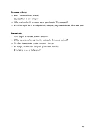 Recursos retòrics: 
— Atrau l’interès del lector, el text? 
— La prosa té un to prou enèrgic? 
— Hi ha una introducció, un resum o una recapitulació? Són necessaris? 
— Puc utilitzar algun recurs de comparacions, exemples, preguntes retòriques, frases fetes, jocs? 
Presentació: 
— Cada pàgina és variada, distinta i atractiva? 
— Utilitzo les cursives, les negretes i les majúscules de manera racional? 
— Són clars els esquemes, gràfics, columnes i franges? 
— Els marges, els títols i els paràgrafs queden ben marcats? 
— El text dóna el que el títol promet? 
83 
 