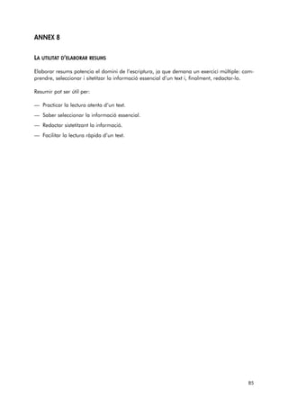 ANNEX 8 
LA UTILITAT D’ELABORAR RESUMS 
Elaborar resums potencia el domini de l’escriptura, ja que demana un exercici múltiple: com-prendre, 
seleccionar i sitetitzar la informació essencial d’un text i, finalment, redactar-lo. 
Resumir pot ser útil per: 
— Practicar la lectura atenta d’un text. 
— Saber seleccionar la informació essencial. 
— Redactar sistetitzant la informació. 
— Facilitar la lectura ràpida d’un text. 
85 
 