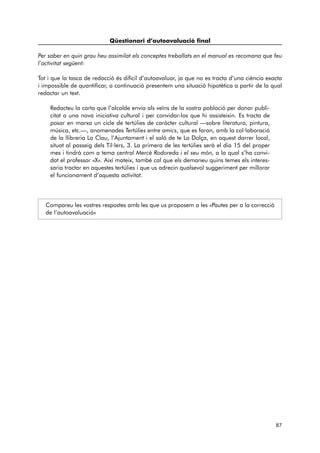 Qüestionari d’autoavaluació final 
Per saber en quin grau heu assimilat els conceptes treballats en el manual es recomana que feu 
l’activitat següent: 
Tot i que la tasca de redacció és difícil d’autoavaluar, ja que no es tracta d’una ciència exacta 
i impossible de quantificar, a continuació presentem una situació hipotètica a partir de la qual 
redactar un text. 
Redacteu la carta que l’alcalde envia als veïns de la vostra població per donar publi-citat 
a una nova iniciativa cultural i per convidar-los que hi assisteixin. Es tracta de 
posar en marxa un cicle de tertúlies de caràcter cultural —sobre literatura, pintura, 
música, etc.—, anomenades Tertúlies entre amics, que es faran, amb la col·laboració 
de la llibreria La Clau, l’Ajuntament i el saló de te La Dolça, en aquest darrer local, 
situat al passeig dels Til·lers, 3. La primera de les tertúlies serà el dia 15 del proper 
mes i tindrà com a tema central Mercè Rodoreda i el seu món, a la qual s’ha convi-dat 
el professor «X». Així mateix, també cal que els demaneu quins temes els interes-saria 
tractar en aquestes tertúlies i que us adrecin qualsevol suggeriment per millorar 
el funcionament d’aquesta activitat. 
Compareu les vostres respostes amb les que us proposem a les «Pautes per a la correcció 
de l’autoavaluació» 
87 
 