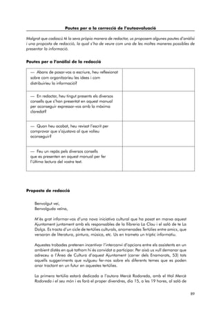 Pautes per a la correcció de l’autoavaluació 
Malgrat que cadascú té la seva pròpia manera de redactar, us proposem algunes pautes d’anàlisi 
i una proposta de redacció, la qual s’ha de veure com una de les moltes maneres possibles de 
presentar la informació. 
Pautes per a l’anàlisi de la redacció 
Proposta de redacció 
Benvolgut veí, 
Benvolguda veïna, 
M’és grat informar-vos d’una nova iniciativa cultural que ha posat en marxa aquest 
Ajuntament juntament amb els responsables de la llibreria La Clau i el saló de te La 
Dolça. Es tracta d’un cicle de tertúlies culturals, anomenades Tertúlies entre amics, que 
versaran de literatura, pintura, música, etc. Us en trameto un tríptic informatiu. 
Aquestes trobades pretenen incentivar l’intercanvi d’opcions entre els assistents en un 
ambient distès en què tothom hi és convidat a participar. Per això us vull demanar que 
adreceu a l’Àrea de Cultura d’aquest Ajuntament (carrer dels Enamorats, 53) tots 
aquells suggeriments que vulgueu fer-nos sobre els diferents temes que es poden 
anar tractant en un futur en aquestes tertúlies. 
La primera tertúlia estarà dedicada a l’autora Mercè Rodoreda, amb el títol Mercè 
Rodoreda i el seu món i es farà el proper divendres, dia 15, a les 19 hores, al saló de 
89 
— Abans de posar-vos a escriure, heu reflexionat 
sobre com organitzaríeu les idees i com 
distribuiríeu la informació? 
— En redactar, heu tingut presents els diversos 
consells que s’han presentat en aquest manual 
per aconseguir expressar-vos amb la màxima 
claredat? 
— Quan heu acabat, heu revisat l’escrit per 
comprovar que s’ajustava al que volíeu 
aconseguir? 
— Feu un repàs pels diversos consells 
que es presenten en aquest manual per fer 
l’última lectura del vostre text. 
 
