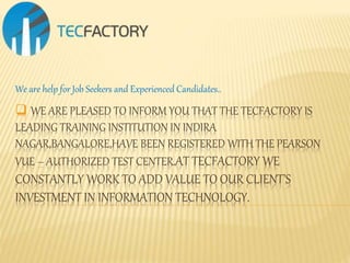  WE ARE PLEASED TO INFORM YOU THAT THE TECFACTORY IS
LEADING TRAINING INSTITUTION IN INDIRA
NAGAR,BANGALORE,HAVE BEEN REGISTERED WITH THE PEARSON
VUE – AUTHORIZED TEST CENTER.AT TECFACTORY WE
CONSTANTLY WORK TO ADD VALUE TO OUR CLIENT’S
INVESTMENT IN INFORMATION TECHNOLOGY.
We are help for Job Seekers and Experienced Candidates..
 