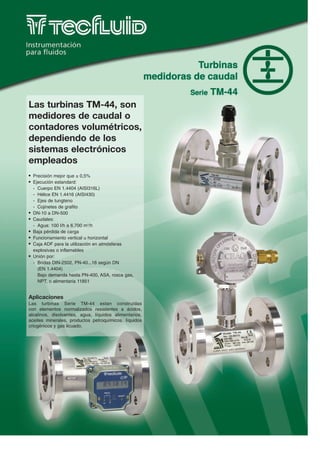 Las turbinas TM-44, son
medidores de caudal o
contadores volumétricos,
dependiendo de los
sistemas electrónicos
empleados
G   Precisión mejor que ± 0,5%
G   Ejecución estandard:
    - Cuerpo EN 1.4404 (AISI316L)
    - Hélice EN 1.4416 (AISI430)
    - Ejes de tungteno
    - Cojinetes de grafito
G   DN-10 a DN-500
G   Caudales:
    - Agua: 100 l/h a 6.700 m3/h
G   Baja pérdida de carga
G   Funcionamiento vertical u horizontal
G   Caja ADF para la utilización en atmósferas
    explosivas o inflamables
G   Unión por:
    - Bridas DIN-2502, PN-40...16 según DN
      (EN 1.4404)
      Bajo demanda hasta PN-400, ASA, rosca gas,
      NPT, o alimentaria 11851


Aplicaciones
Las turbinas Serie TM-44 estan construidas
con elementos normalizados resistentes a ácidos,
alcalinos, disolventes, agua, líquidos alimentarios,
aceites minerales, productos petroquímicos, líquidos
criogénicos y gas licuado.
 