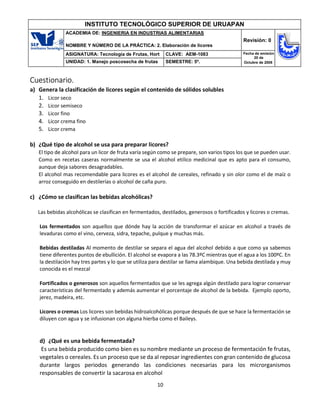 10
INSTITUTO TECNOLÓGICO SUPERIOR DE URUAPAN
ACADEMIA DE: INGENIERIA EN INDUSTRIAS ALIMENTARIAS
NOMBRE Y NÚMERO DE LA PRÁCTICA: 2. Elaboración de licores
Revisión: 0
ASIGNATURA: Tecnología de Frutas, Hort CLAVE: AEM-1083 Fecha de emisión
20 de
Octubre de 2008
UNIDAD: 1. Manejo poscosecha de frutas SEMESTRE: 5º.
Cuestionario.
a) Genera la clasificación de licores según el contenido de sólidos solubles
1. Licor seco
2. Licor semiseco
3. Licor fino
4. Licor crema fino
5. Licor crema
b) ¿Qué tipo de alcohol se usa para preparar licores?
El tipo de alcohol para un licor de fruta varía según como se prepare, son varios tipos los que se pueden usar.
Como en recetas caseras normalmente se usa el alcohol etilico medicinal que es apto para el consumo,
aunque deja sabores desagradables.
El alcohol mas recomendable para licores es el alcohol de cereales, refinado y sin olor como el de maíz o
arroz conseguido en destilerías o alcohol de caña puro.
c) ¿Cómo se clasifican las bebidas alcohólicas?
Las bebidas alcohólicas se clasifican en fermentados, destilados, generosos o fortificados y licores o cremas.
Los fermentados son aquellos que dónde hay la acción de transformar el azúcar en alcohol a través de
levaduras como el vino, cerveza, sidra, tepache, pulque y muchas más.
Bebidas destiladas Al momento de destilar se separa el agua del alcohol debido a que como ya sabemos
tiene diferentes puntos de ebullición. El alcohol se evapora a las 78.3ºC mientras que el agua a los 100ºC. En
la destilación hay tres partes y lo que se utiliza para destilar se llama alambique. Una bebida destilada y muy
conocida es el mezcal
Fortificados o generosos son aquellos fermentados que se les agrega algún destilado para lograr conservar
características del fermentado y además aumentar el porcentaje de alcohol de la bebida. Ejemplo oporto,
jerez, madeira, etc.
Licores o cremas Los licores son bebidas hidroalcohólicas porque después de que se hace la fermentación se
diluyen con agua y se infusionan con alguna hierba como el Baileys.
d) ¿Qué es una bebida fermentada?
Es una bebida producido como bien es su nombre mediante un proceso de fermentación fe frutas,
vegetales o cereales. Es un proceso que se da al reposar ingredientes con gran contenido de glucosa
durante largos periodos generando las condiciones necesarias para los microrganismos
responsables de convertir la sacarosa en alcohol
 