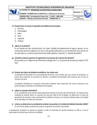 11
INSTITUTO TECNOLÓGICO SUPERIOR DE URUAPAN
ACADEMIA DE: INGENIERIA EN INDUSTRIAS ALIMENTARIAS
NOMBRE Y NÚMERO DE LA PRÁCTICA: 2. Elaboración de licores
Revisión: 0
ASIGNATURA: Tecnología de Frutas, Hort CLAVE: AEM-1083 Fecha de emisión
20 de
Octubre de 2008
UNIDAD: 1. Manejo poscosecha de frutas SEMESTRE: 5º.
e) Proporciona al menos 6 ejemplos de bebidas fermentadas
1. Cerveza
2. Champagne
3. Sidra
4. Vino
5. Tepache
6. Pulque
f) ¿Qué es el alcohol?
Es un liquido de olor característico, sin color, soluble principalmente en agua y grasas, es un
compuesto químico orgánico con uno o más grupos hidroxilos, es un compuesto muy común en
la naturaleza su nombre proveniente del árabe significa “espíritu” o “liquido destilado”.
g) ¿Cuántas calorías aportan al organismo el consumo de 1 gramo de alcohol?
De acuerdo con la Agencia de Alimentos y Drogas de E. U. un gramo de alcohol nos aporta 7.07
kcal.
h) Existen dos tipos de bebidas alcohólicas, las cuales son:
Las bebidas fermentadas son las procedentes de frutas o de cereales que, por acción de levaduras, el
azúcar que contienen se convierte en alcohol. Las bebidas fermentadas más comunes son el vino, la
cerveza y la sidra.
Las bebidas destiladas se consiguen eliminando mediante calor separación de ciertas sustancias, una
parte del agua contenida en las bebidas fermentadas.
i) ¿Qué es el grado alcohólico?
Es la cantidad de gr de alcohol etilico generado durante el proceso de fermentación. Se expresa esta
cantidad de alcohol etilico en volumen de este por 100 ml de la bebida. Se determina a través de
destilación de alcohol y otros componentes volátiles el enrase a un volumen determinado y la medida
de la densidad o el índice de refracción.
j) ¿Cómo se determina la cantidad de alcohol consumido o la Unidad de Bebida Estándar (UBE)?
Es una forma rápida y práctica de conocer los gramos de alcohol consumidos
La graduación alcohólica se expresa en grados y mide el contenido de alcohol absoluto en 100 cc, o sea el
porcentaje de alcohol que contiene una bebida
 