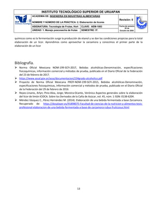 13
INSTITUTO TECNOLÓGICO SUPERIOR DE URUAPAN
ACADEMIA DE: INGENIERIA EN INDUSTRIAS ALIMENTARIAS
NOMBRE Y NÚMERO DE LA PRÁCTICA: 2. Elaboración de licores
Revisión: 0
ASIGNATURA: Tecnología de Frutas, Hort CLAVE: AEM-1083 Fecha de emisión
20 de
Octubre de 2008
UNIDAD: 1. Manejo poscosecha de frutas SEMESTRE: 5º.
químicos como es la fermentación surge la producción de etanol y se dan las condiciones propicias para la total
elaboración de un licor. Aprendimos como aprovechar la zarzamora y conocimos el primer parte de la
elaboración de un licor
Bibliografía.
 Norma Oficial Mexicana NOM-199-SCFI-2017, Bebidas alcohólicas-Denominación, especificaciones
fisicoquímicas, información comercial y métodos de prueba, publicada en el Diario Oficial de la Federación
del 23 de febrero de 2017.
 https://www.assal.gov.ar/assa/documentacion/234grado-alcoholico.pdf
 Proyecto de Norma Oficial Mexicana PROY-NOM-199-SCFI-2015, Bebidas alcohólicas-Denominación,
especificaciones fisicoquímicas, información comercial y métodos de prueba, publicado en el Diario Oficial
de la Federación del 29 de febrero de 2016
 Reyes-Linares, Arlyn; Pino-Alea, Jorge; Moreira-Ocanto, Verónica Aspectos generales sobre la elaboración
del licor de limón ICIDCA. Sobre los Derivados de la Caña de Azúcar, vol. 45, núm. 1 ISSN: 0138-6204.
 Méndez Vázquez C., Pérez Hernández M. (2014). Elaboración de una bebida fermentada a base Zarzamora.
Recuperado de: https://docplayer.es/91898075-Facultad-de-ciencias-de-la-nutricion-y-alimentos-tesis-
profesional-elaboracion-de-una-bebida-fermentada-a-base-de-zarzamora-rubus-fruticosus.html
 